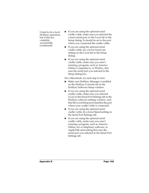 Page 207Appendix B Page 199
I tried to do a local 
HotSync operation, 
but it did not 
complete 
successfully.
(continued)nIf you are using the optional serial 
cradle/cable, make sure you selected the 
correct serial port on the Local tab in the 
Setup dialog. It should be set to the port 
where you connected the cradle/cable.
nIf you are using the optional serial 
cradle/cable, try a lower baud rate 
setting on the Local tab in the Setup 
dialog.
nIf you are using the optional serial 
cradle/cable, make sure...