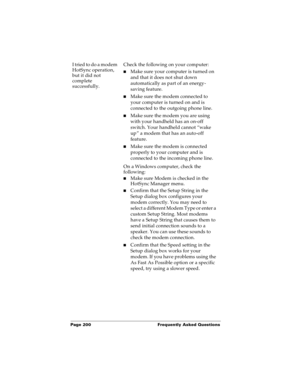 Page 208Page 200  Frequently Asked Questions
I tried to do a modem 
HotSync operation, 
but it did not 
complete 
successfully.Check the following on your computer:
nMake sure your computer is turned on 
and that it does not shut down 
automatically as part of an energy-
saving feature.
nMake sure the modem connected to 
your computer is turned on and is 
connected to the outgoing phone line. 
nMake sure the modem you are using 
with your handheld has an on-off 
switch. Your handheld cannot “wake 
up” a modem...