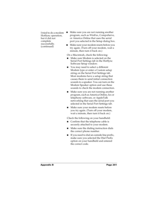 Page 209Appendix B Page 201
I tried to do a modem 
HotSync operation, 
but it did not 
complete 
successfully.
(continued)nMake sure you are not running another 
program, such as WinFax, CompuServe, 
or America Online that uses the serial 
port you selected in the Setup dialog box.
nMake sure your modem resets before you 
try again. (Turn off your modem, wait a 
minute, then turn it back on.) 
On a Macintosh, check the following:
nMake sure Modem is selected on the 
Serial Port Settings tab in the HotSync...