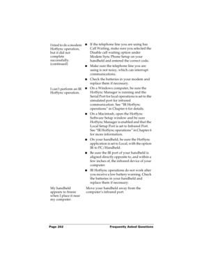 Page 210Page 202  Frequently Asked Questions
I tried to do a modem 
HotSync operation, 
but it did not 
complete 
successfully.
(continued)nIf the telephone line you are using has 
Call Waiting, make sure you selected the 
Disable call waiting option under 
Modem Sync Phone Setup on your 
handheld and entered the correct code.
nMake sure the telephone line you are 
using is not noisy, which can interrupt 
communications.
nCheck the batteries in your modem and 
replace them if necessary.
I can’t perform an IR...