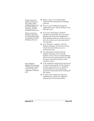 Page 211Appendix B Page 203
When I press the 
HotSync button on 
the cradle/cable, 
nothing happens on 
the Palm Desktop 
software, and my 
handheld times out.nMake a copy of your Palm folder. 
Uninstall, then reinstall Palm Desktop 
software.
nTurn on your handheld and tap the 
Applications icon. Tap the HotSync icon, 
then tap Local. 
When I perform a 
HotSync operation, 
my information does 
not transfer to Palm 
Desktop software.nIf you have performed a HotSync 
operation successfully, but you cannot 
find...