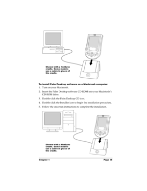 Page 23Chapter 1 Page 15
To install Palm Desktop software on a Macintosh computer:
1. Turn on your Macintosh.
2. Insert the Palm Desktop software CD-ROM into your Macintosh’s 
CD-ROM drive.
3. Double-click the Palm Desktop CD icon.
4. Double-click the Installer icon to begin the installation procedure.
5. Follow the onscreen instructions to complete the installation.
Shown with a HotSync 
cradle. Some models 
use a cable in place of 
the cradle.
Shown with a HotSync 
cradle. Some models 
use a cable in place of...