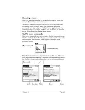 Page 29Chapter 1 Page 21
Choosing a menu
After you open the menu bar for an application, tap the menu that 
contains the command you want to use.
The menus and menu commands that are available depend on the 
application that is currently open. Also, the menus and menu 
commands vary depending on which part
 of the application you’re 
currently using. For example, in Memo Pad, the menus are different 
for the Memo list screen and the Memo screen.
Graffiti menu commands
Most menu commands have an equivalent...