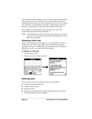 Page 30Page 22  Introduction to Your Handheld
The command toolbar displays context sensitive menu commands for 
the current screen. For example, if text is selected the menu icons 
displayed may be undo, cut, copy, and paste. Tap on an icon to select 
the command, or immediately write the corresponding command 
letter for an appropriate command in the Graffiti writing area.
For example, to choose Select All in the Edit menu, draw the 
Command stroke, followed by the letter “s.”
Note:
Command mode is only active...