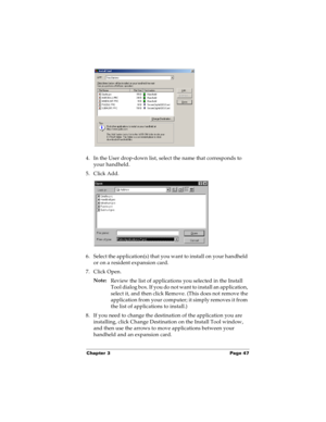 Page 55Chapter 3 Page 47
4. In the User drop-down list, select the name that corresponds to 
your handheld.
5. Click Add. 
6. Select the application(s) that you want to install on your handheld 
or on a resident expansion card.
7. Click Open.
Note:
Review the list of applications you selected in the Install 
Tool dialog box. If you do not want to install an application, 
select it, and then click Remove. (This does not remove the 
application from your computer; it simply removes it from 
the list of...