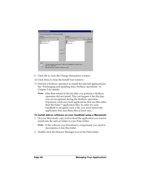 Page 56Page 48  Managing Your Applications
9. Click OK to close the Change Destination window.
10. Click Done to close the Install Tool window.
11. Perform a HotSync operation to install the selected application(s). 
See “Exchanging and updating data: HotSync operations” in 
Chapter 5 for details.
Note:
Files that remain in the list after you perform a HotSync 
operation did not install. This can happen if the file type 
was not recognized during the HotSync operation. 
Expansion cards may hold applications...