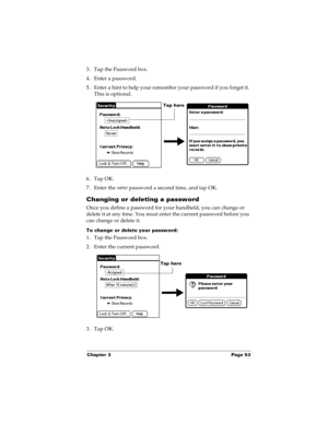 Page 61Chapter 3 Page 53
3. Tap the Password box.
4. Enter a password. 
5. Enter a hint to help your remember your password if you forget it. 
This is optional.
6. Tap OK. 
7. Enter the same
 password a second time, and tap OK.
Changing or deleting a password
Once you define a password for your handheld, you can change or 
delete it at any time. You must enter the current password before you 
can change or delete it.
To change or delete your password:
1. Tap the Password box.
2. Enter the current password. 
3....