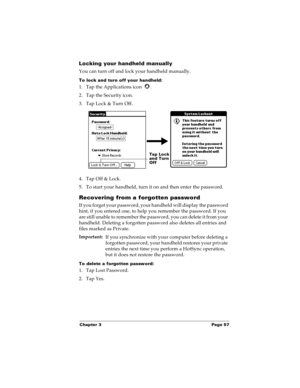 Page 65Chapter 3 Page 57
Locking your handheld manually
You can turn off and lock your handheld manually.
To lock and turn off your handheld:
1. Tap the Applications icon  . 
2. Tap the Security icon.
3. Tap Lock & Turn Off.
4. Tap Off & Lock.
5. To start your handheld, turn it on and then enter the password. 
Recovering from a forgotten password
If you forget your password, your handheld will display the password 
hint, if you entered one, to help you remember the password. If you 
are still unable to remember...