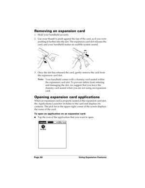 Page 68Page 60  Using Expansion Features
Removing an expansion card
1. Hold your handheld securely.
2. Use your thumb to push against the top of the card, as if you were 
pushing it further into the slot. The expansion card slot releases the 
card, and your handheld makes an audible system sound.
3. Once the slot has released the card, gently remove the card from 
the expansion card slot. 
Note:
Your handheld comes with a dummy card seated within 
the expansion card slot. To prevent debris from entering 
and...