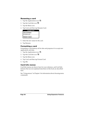 Page 72Page 64  Using Expansion Features
Renaming a card
1. Tap the Applications icon  .
2. Tap the Card Info icon  .
3. Tap the Menu icon.
4. Tap Card, and then tap Rename Card.
5. Enter the new name for the card.
6. Tap Rename.
Formatting a card
Formatting a card destroys all its data and prepares it to accept new 
applications and data.
1. Tap the Applications icon  .
2. Tap the Card Info icon  .
3. Tap the Menu icon.
4. Tap Card, and then tap Format Card.
5. Tap OK.
Card Info menus
Card Info menus are shown...