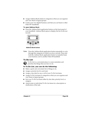 Page 77Chapter 5 Page 69
nAssign Address Book entries to categories so that you can organize 
and view them in logical groups.
nCreate your own digital business card that you can beam to other 
Palm OS® handhelds.
To open Address Book: 
nPress the Address Book application button on the front panel of 
your handheld. Address Book opens to display the list of all your 
records.
Note:
Press the Address Book application button repeatedly to cycle 
through the categories in which you have records. Press and 
hold...