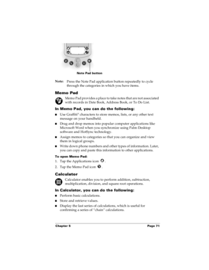Page 79Chapter 5 Page 71
Note:
Press the Note Pad application button repeatedly to cycle 
through the categories in which you have items.
Memo Pad
Memo Pad provides a place to take notes that are not associated 
with records in Date Book, Address Book, or To Do List.
In Memo Pad, you can do the following:
nUse Graffiti® characters to store memos, lists, or any other text 
message on your handheld. 
nDrag and drop memos into popular computer applications like 
Microsoft Word when you synchronize using Palm...