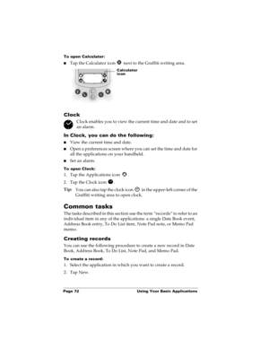 Page 80Page 72  Using Your Basic Applications
To open Calculator:
nTap the Calculator icon   next to the Graffiti writing area.
Clock
Clock enables you to view the current time and date and to set 
an alarm.
In Clock, you can do the following:
nView the current time and date.
nOpen a preferences screen where you can set the time and date for 
all the applications on your handheld.
nSet an alarm.
To open Clock:
1. Tap the Applications icon  . 
2. Tap the Clock icon  .
Tip:
You can also tap the clock icon   in...