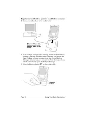 Page 86Page 78  Using Your Basic Applications
To perform a local HotSync operation on a Windows computer:
1. Connect your handheld to the cradle/cable.
2. If the HotSync Manager is not running, start it: On the Windows 
desktop, click Start, and then choose Programs. Navigate to the 
Palm Desktop software program group and choose HotSync 
Manager. Alternatively, you can start the Palm Desktop software 
which automatically opens the HotSync Manager. 
3. Press the HotSync button 
™ on the cradle/cable.
Shown with...