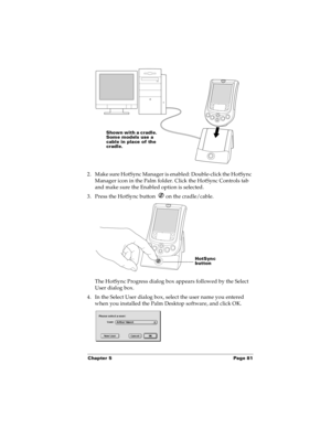 Page 89Chapter 5 Page 81
2. Make sure HotSync Manager is enabled: Double-click the HotSync 
Manager icon in the Palm folder. Click the HotSync Controls tab 
and make sure the Enabled option is selected.
3. Press the HotSync button   on the cradle/cable.
The HotSync Progress dialog box appears followed by the Select 
User dialog box.
4. In the Select User dialog box, select the user name you entered 
when you installed the Palm Desktop software, and click OK.
Shown with a cradle. 
Some models use a 
cable in...