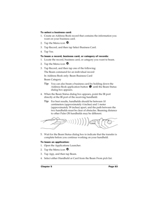 Page 91Chapter 5 Page 83
To select a business card:
1. Create an Address Book record that contains the information you 
want on your business card.
2. Tap the Menu icon  .
3. Tap Record, and then tap Select Business Card.
4. Tap Yes.
To beam a record, business card, or category of records:
1. Locate the record, business card, or category you want to beam.
2. Tap the Menu icon  .
3. Tap Record, and then tap one of the following:
The Beam command for an individual record
In Address Book only: Beam Business Card...