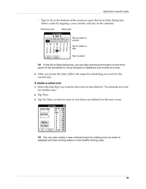 Page 101Application-specific tasks
93
– Tap Go To at the bottom of the screen to open the Go to Date dialog box. 
Select a date by tapping a year, month, and day in the calendar.
TIPIn the Go to Date dialog box, you can also use the scroll button on the front 
panel of the handheld to move forward or backward one month at a time.
2.After you locate the date, follow the steps for scheduling an event for the 
current day.
To schedule an untimed event: 
1.Select the date that you want for the event as described in...