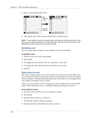 Page 102Chapter 5 Using Your Basic Applications
94
4.Enter a description of the event.
5.Tap a blank area on the screen to deselect the untimed event.
NOTEIf you create an event and decide later that there is no particular start or end 
time, you can easily change it to an untimed event. Tap the time of the event in the 
Date Book screen, tap No Time, and then tap OK.
Rescheduling an event
You can easily make changes to your schedule with your handheld. 
To reschedule an event:
1.Tap the event you want to...