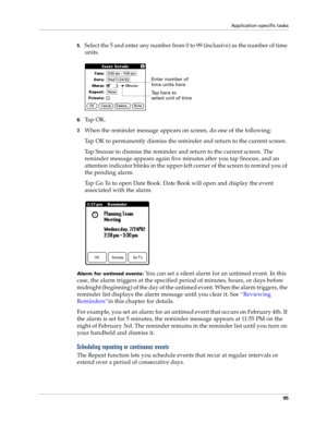 Page 103Application-specific tasks
95
5.Select the 5 and enter any number from 0 to 99 (inclusive) as the number of time 
units.
6.Ta p  O K .
7.When the reminder message appears on screen, do one of the following:
Tap OK to permanently dismiss the reminder and return to the current screen.
Tap Snooze to dismiss the reminder and return to the current screen. The 
reminder message appears again five minutes after you tap Snooze, and an 
attention indicator blinks in the upper-left corner of the screen to remind...