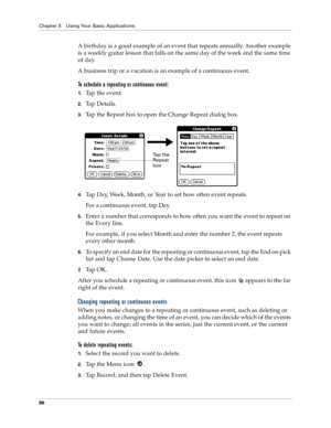 Page 104Chapter 5 Using Your Basic Applications
96
A birthday is a good example of an event that repeats annually. Another example 
is a weekly guitar lesson that falls on the same day of the week and the same time 
of day. 
A business trip or a vacation is an example of a continuous event.
To schedule a repeating or continuous event:
1.Tap the event.
2.Tap Details.
3.Tap the Repeat box to open the Change Repeat dialog box.
4.Tap Day, Week, Month, or Year to set how often event repeats.
For a continuous event,...