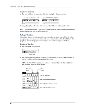 Page 106Chapter 5 Using Your Basic Applications
98
To display the current time:
1.Tap and hold the stylus on the date bar to display the current time.
2.Drag the stylus below the title area and then lift it to redisplay the date. 
NOTEYou can also tap the Clock icon   in the upper left corner of the Graffiti writing 
area to display the time for a few seconds.
Working in Week View
Week View shows the calendar of your events for an entire week. This view lets 
you quickly review your appointments and available...
