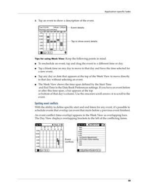 Page 107Application-specific tasks
99
3.Tap an event to show a description of the event.
Tips for using Week View: Keep the following points in mind.
nTo reschedule an event, tap and drag the event to a different time or day.
nTap a blank time on any day to move to that day and have the time selected for 
a new event. 
nTap any day or date that appears at the top of the Week View to move directly 
to that day without selecting an event.
nThe Week View shows the time span defined by the Start Time
 and End Time...
