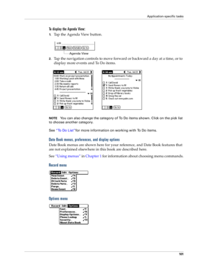 Page 109Application-specific tasks
101
To display the Agenda View:
1.Tap the Agenda View button.
2.Tap the navigation controls to move forward or backward a day at a time, or to 
display more events and To Do items. 
NOTEYou can also change the category of To Do items shown. Click on the pick list 
to choose another category.
See “To Do List”for more information on working with To Do items.
Date Book menus, preferences, and display options
Date Book menus are shown here for your reference, and Date Book features...