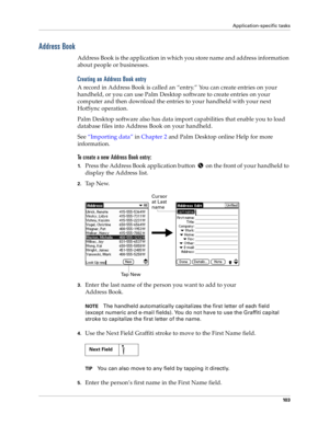 Page 111Application-specific tasks
10 3
Address Book
Address Book is the application in which you store name and address information 
about people or businesses.
Creating an Address Book entry
A record in Address Book is called an “entry.” You can create entries on your 
handheld, or
 you can use Palm Desktop software to create entries on your 
computer and then download the entries to your handheld with your next 
HotSync operation.
Palm Desktop software also has data import capabilities that enable you to load...