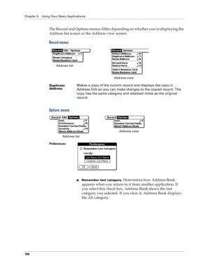 Page 114Chapter 5 Using Your Basic Applications
10 6
The Record and Options menus differ depending on whether you’re displaying the 
Address list screen or the Address view screen.
Record menus
Options menus
Duplicate 
AddressMakes a copy of the current record and displays the copy in 
Address Edit so you can make changes to the copied record. The 
copy has the same category and attached notes as the original 
record.
Preferences
nRemember last category. Determines how Address Book 
appears when you return to it...