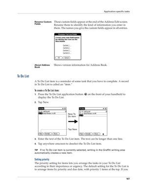 Page 115Application-specific tasks
10 7
To  D o  L i s t
A To Do List item is a reminder of some task that you have to complete. A record 
in To Do List is called an “item.”
To create a To Do List item:
1.Press the To Do List application button   on the front of your handheld to 
display the To Do List.
2.Ta p  N e w.
3.Enter the text of the To Do List item. The text can be longer than one line.
4.Tap anywhere onscreen to deselect the To Do List item.
TIPIf no To Do List item is currently selected, writing in...