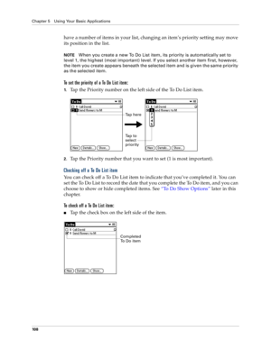 Page 116Chapter 5 Using Your Basic Applications
10 8
have a number of items in your list, changing an item’s priority setting may move 
its position in the list. 
NOTEWhen you create a new To Do List item, its priority is automatically set to 
level 1, the highest (most important) level. If you select another item first, however, 
the item you create appears beneath the selected item and is given the same priority 
as the selected item. 
To set the priority of a To Do List item:
1.Tap the Priority number on the...