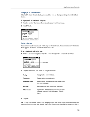 Page 117Application-specific tasks
10 9
Changing To Do List item details
The To Do Item Details dialog box enables you to change settings for individual 
items. 
To display the To Do Item Details dialog box:
1.Tap the text of the item whose details you want to change.
2.Tap Details.
Setting a due date
You can associate a due date with any To Do List item. You can also sort the items 
that appear in the list based on their due date.
To set a due date for a To Do List item:
1.In the Details dialog box, tap “No...