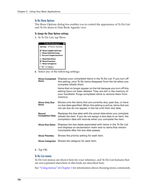 Page 118Chapter 5 Using Your Basic Applications
11 0
To Do Show Options
The Show Options dialog box enables you to control the appearance of To Do List 
and To Do items in Date Book Agenda view.
To change the Show Options settings:
1.In To Do List, tap Show.
2.Select any of the following settings:
3.Ta p  O K .
To Do List menus
To Do List menus are shown here for your reference, and To Do List features that 
are not explained elsewhere in this book are described here.
See “Using menus” in Chapter 1 for...