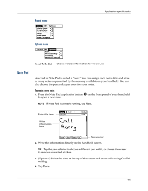 Page 119Application-specific tasks
111
Record menu
Options menu
Note Pad
A record in Note Pad is called a “note.” You can assign each note a title and store 
as many notes as permitted by the memory available on your handheld. You can 
also choose the pen and paper color for your notes.
To create a new note:
1.Press the Note Pad application button   on the front panel of your handheld 
to open a new note.
NOTEIf Note Pad is already running, tap New. 
2.Write the information directly on the handheld screen....