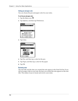 Page 120Chapter 5 Using Your Basic Applications
11 2
Setting pen and paper color
You can choose the pen and paper color for your notes. 
To set the pen and paper color:
1.Tap the Menu icon  . 
2.Tap Options, and then tap Preferences.
3.Ta p  C o l o r.
4.Tap Pen, and then tap a color for the pen.
5.Tap Paper, and then tap a color for the paper. 
6.Ta p  O K .
Reviewing notes
The note title and the date you created the note appear in the Note Pad list. If you 
did not assign a title to your note, the time you...