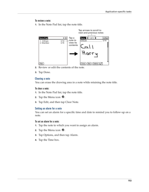 Page 121Application-specific tasks
11 3
To review a note:
1.In the Note Pad list, tap the note title.
2.Review or edit the contents of the note. 
3.Ta p  D o n e .
Clearing a note
You can erase the drawing area in a note while retaining the note title. 
To clear a note:
1.In the Note Pad list, tap the note title.
2.Tap the Menu icon  . 
3.Tap Edit, and then tap Clear Note.
Setting an alarm for a note
You can set an alarm for a specific time and date to remind you to follow-up on a 
note.
To set an alarm for a...