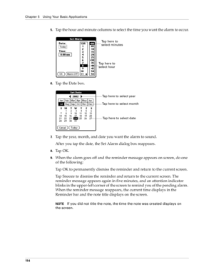 Page 122Chapter 5 Using Your Basic Applications
11 4
5.Tap the hour and minute columns to select the time you want the alarm to occur.
6.Tap the Date box.
7.Tap the year, month, and date you want the alarm to sound.
After you tap the date, the Set Alarm dialog box reappears.
8.Ta p  O K .
9.When the alarm goes off and the reminder message appears on screen, do one 
of the following:
Tap OK to permanently dismiss the reminder and return to the current screen.
Tap Snooze to dismiss the reminder and return to the...