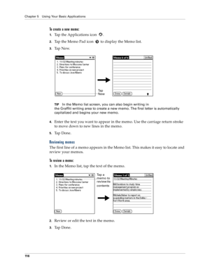 Page 124Chapter 5 Using Your Basic Applications
11 6
To create a new memo:
1.Tap the Applications icon  . 
2.Tap the Memo Pad icon   to display the Memo list.
3.Ta p  N e w.
TIPIn the Memo list screen, you can also begin writing in 
the Graffiti writing area to create a new memo. The first letter is automatically 
capitalized and begins your new memo.
4.Enter the text you want to appear in the memo. Use the carriage return stroke 
to move down to new lines in the memo.
5.Ta p  D o n e .  
Reviewing memos
The...