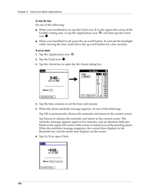 Page 128Chapter 5 Using Your Basic Applications
120
To view the time:
Do one of the following:
nWhen your handheld is on, tap the Clock icon   in the upper-left corner of the 
Graffiti writing area, or tap the Applications icon  , and then tap the Clock 
icon .
nWhen your handheld is off, press the up scroll button. To activate the backlight 
while viewing the time, hold down the up scroll button for a few seconds.
To set an alarm:
1.Tap the Applications icon  . 
2.Tap the Clock icon  .
3.Tap the Alarm box to...