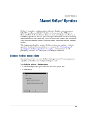 Page 131123
CHAPTER 6
Advanced HotSync
®
 Operations
HotSync® technology enables you to synchronize data between one or more 
Palm OS
® handhelds and Palm™ Desktop software or another PIM such as 
Microsoft Outlook. To synchronize data, you must connect your handheld and 
Palm Desktop software. You can synchronize your data either directly or indirectly. 
Direct methods include connecting your handheld to the cradle/cable attached to 
your computer, or using infrared communications. An indirect method is using a...