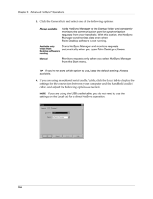 Page 132Chapter 6 Advanced HotSync® Operations
124
3.Click the General tab and select one of the following options:
TIPIf you’re not sure which option to use, keep the default setting: Always 
available.
4.If you are using an optional serial cradle/cable, click the Local tab to display the 
settings for the connection between your computer and the handheld cradle/
cable, and adjust the following options as needed. 
NOTEIf you are using the USB cradle/cable, you do not need to use the 
settings on the Local tab...