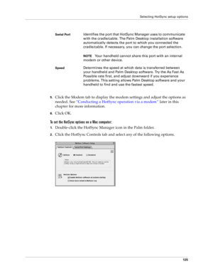 Page 133Selecting HotSync setup options
125
5.Click the Modem tab to display the modem settings and adjust the options as 
needed. See “Conducting a HotSync operation via a modem” later in this 
chapter for more information.
6.Click OK.
To set the HotSync options on a Mac computer:
1.Double-click the HotSync Manager icon in the Palm folder.
2.Click the HotSync Controls tab and select any of the following options.
Serial PortIdentifies the port that HotSync Manager uses to communicate 
with the cradle/cable. The...