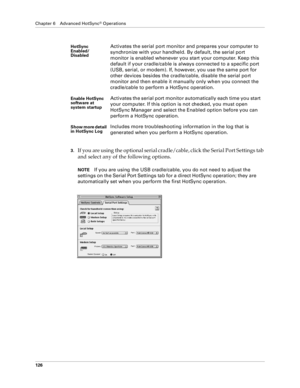 Page 134Chapter 6 Advanced HotSync® Operations
126
3.If you are using the optional serial cradle/cable, click the Serial Port Settings tab 
and select any of the following options.
NOTEIf you are using the USB cradle/cable, you do not need to adjust the 
settings on the Serial Port Settings tab for a direct HotSync operation; they are 
automatically set when you perform the first HotSync operation.
HotSync 
Enabled/
DisabledActivates the serial port monitor and prepares your computer to 
synchronize with your...