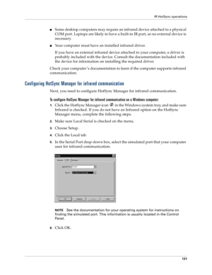 Page 139IR HotSync operations
131
nSome desktop computers may require an infrared device attached to a physical 
COM port. Laptops are likely to have a built-in IR port, so no external device is 
necessary. 
nYour computer must have an installed infrared driver.
If you have an external infrared device attached to your computer, a driver is 
probably included with the device. Consult the documentation included with 
the device for information on installing the required driver.
Check your computer ’s documentation...