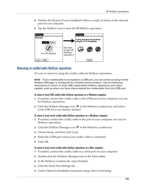 Page 141IR HotSync operations
133
4.Position the IR port of your handheld within a couple of inches of the infrared 
port of your computer.
5.Tap the HotSync icon to start the IR HotSync operation.
Returning to cradle/cable HotSync operations
It’s easy to return to using the cradle/cable for HotSync operations.
NOTEIf your cradle/cable is connected to a USB port, you can continue using it while 
HotSync Manager is configured for infrared communication. Use the following 
instructions to return to local USB...