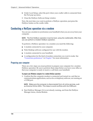 Page 142Chapter 6 Advanced HotSync® Operations
134
6.Under Local Setup, select the port where your cradle/cable is connected from 
the Port pop-up menu.
7.Close the HotSync Software Setup window. 
Now, the next time you want to perform a HotSync operation, just press the 
HotSync button on the cradle/cable.
Conducting a HotSync operation via a modem
You can use a modem to synchronize your handheld when you are away from your 
computer.
NOTEThe first HotSync operation must be local, using the cradle/cable. After...