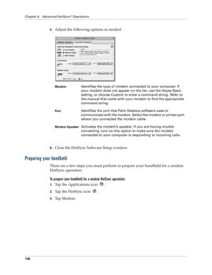 Page 144Chapter 6 Advanced HotSync® Operations
136
5.Adjust the following options as needed. 
6.Close the HotSync Software Setup window.
Preparing your handheld
There are a few steps you must perform to prepare your handheld for a modem 
HotSync operation. 
To prepare your handheld for a modem HotSync operation:
1.Tap the Applications icon  . 
2.Tap the HotSync icon  . 
3.Tap Modem.
ModemIdentifies the type of modem connected to your computer. If 
your modem does not appear on the list, use the Hayes Basic...