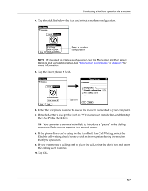 Page 145Conducting a HotSync operation via a modem
137
4.Tap the pick list below the icon and select a modem configuration.
NOTEIf you need to create a configuration, tap the Menu icon and then select 
Options and Connection Setup. See “Connection preferences” in Chapter 7 for 
more information. 
5.Tap the Enter phone # field.
6.Enter the telephone number to access the modem connected to your computer.
7.If needed, enter a dial prefix (such as “9”) to access an outside line, and then tap 
the Dial Prefix check...