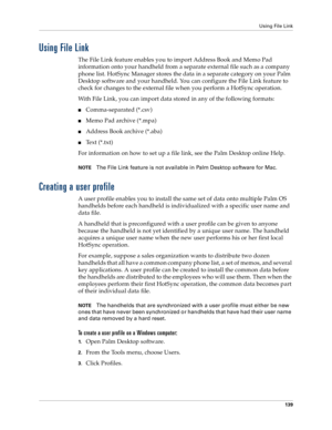Page 147Using File Link
139
Using File Link
The File Link feature enables you to import Address Book and Memo Pad 
information onto your handheld from a separate external file such as a company 
phone list. HotSync Manager stores the data in a separate category on your Palm 
Desktop software and your handheld. You can configure the File Link feature to 
check for changes to the external file when you perform a HotSync operation. 
With File Link, you can import data stored in any of the following formats:...