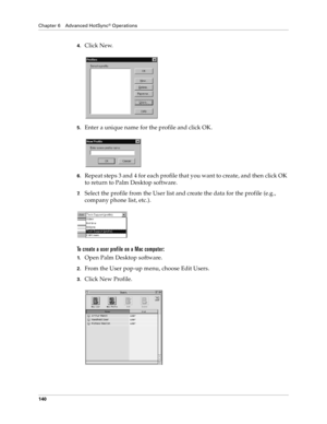 Page 148Chapter 6 Advanced HotSync® Operations
140
4.Click New.
5.Enter a unique name for the profile and click OK. 
6.Repeat steps 3 and 4 for each profile that you want to create, and then click OK 
to return to Palm Desktop software. 
7.Select the profile from the User list and create the data for the profile (e.g., 
company phone list, etc.).
To create a user profile on a Mac computer:
1.Open Palm Desktop software.
2.From the User pop-up menu, choose Edit Users.
3.Click New Profile. 